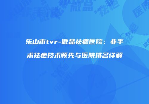 乐山市tvr-微晶祛疤医院：非手术祛疤技术领先与医院排名详解