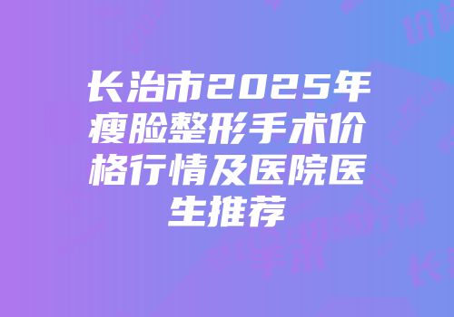长治市2025年瘦脸整形手术价格行情及医院医生推荐