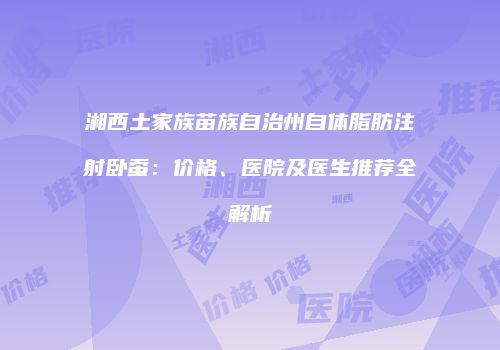 湘西土家族苗族自治州自体脂肪注射卧蚕：价格、医院及医生推荐全解析
