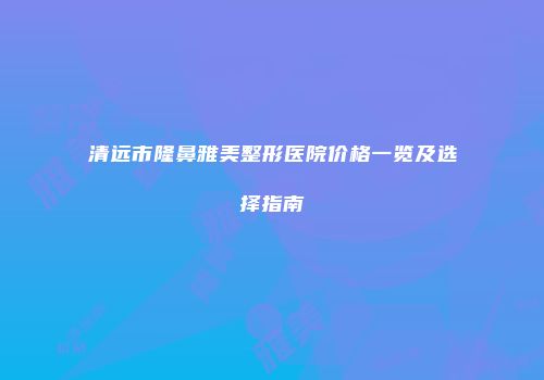 清远市隆鼻雅美整形医院价格一览及选择指南