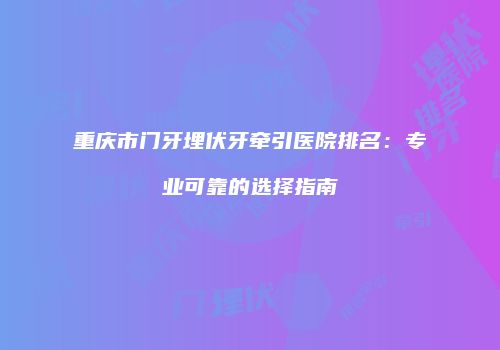 重庆市门牙埋伏牙牵引医院排名：专业可靠的选择指南