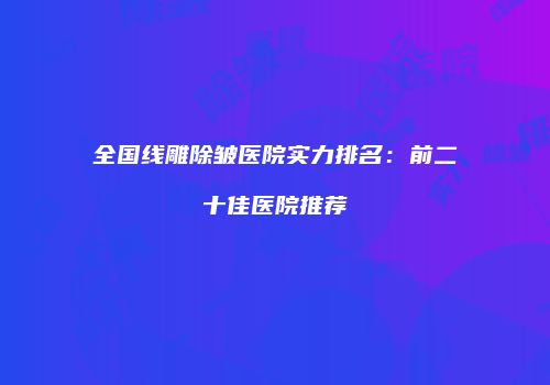 全国线雕除皱医院实力排名：前二十佳医院推荐