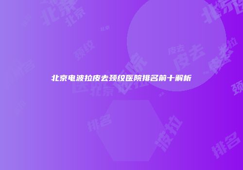 北京电波拉皮去颈纹医院排名前十解析