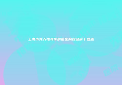 上海市先天性耳廓畸形医院排名前十盘点
