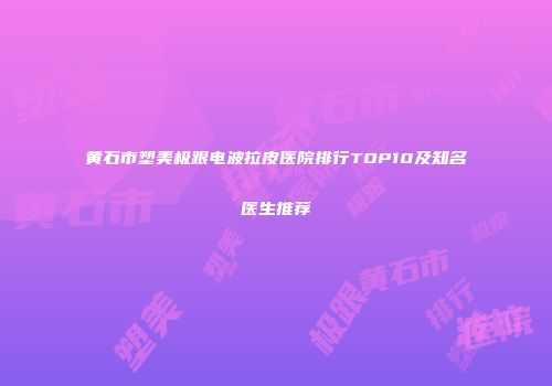 黄石市塑美极跟电波拉皮医院排行TOP10及知名医生推荐