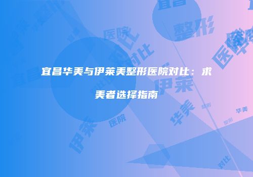 宜昌华美与伊莱美整形医院对比：求美者选择指南
