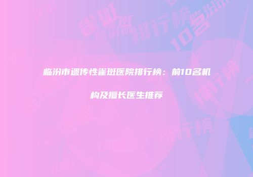 临汾市遗传性雀斑医院排行榜：前10名机构及擅长医生推荐