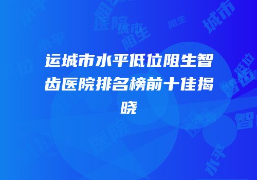运城市水平低位阻生智齿医院排名榜前十佳揭晓