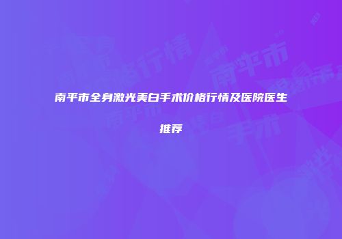 南平市全身激光美白手术价格行情及医院医生推荐