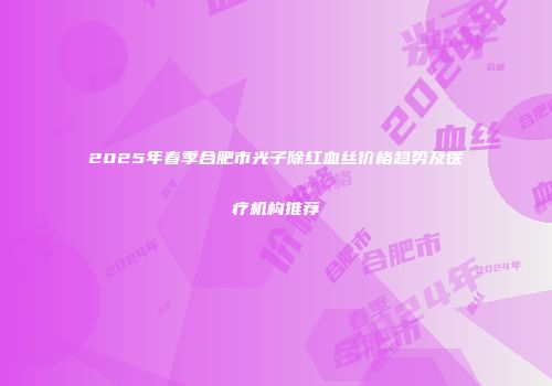 2025年春季合肥市光子除红血丝价格趋势及医疗机构推荐