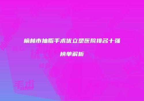 榆林市抽脂手术优立塑医院排名十强榜单解析