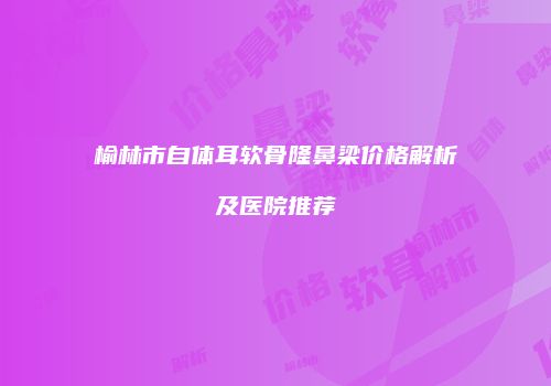 榆林市自体耳软骨隆鼻梁价格解析及医院推荐