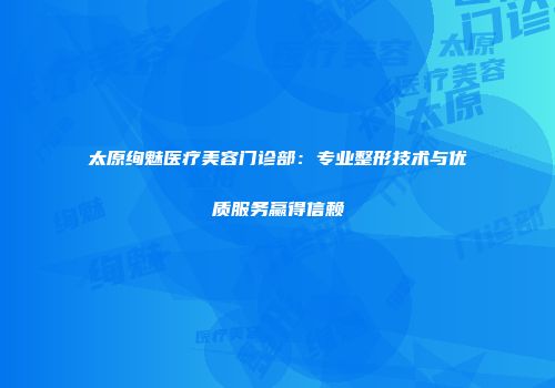 太原绚魅医疗美容门诊部：专业整形技术与优质服务赢得信赖