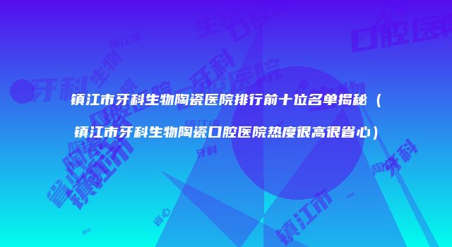 镇江市牙科生物陶瓷医院排行前十位名单揭秘（镇江市牙科生物陶瓷口腔医院热度很高很省心）
