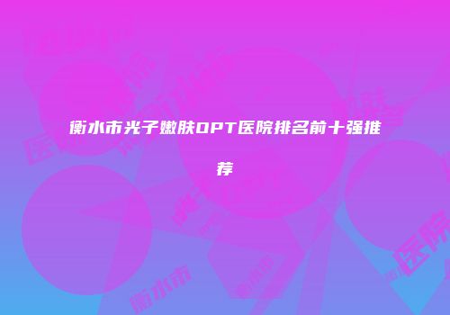 衡水市光子嫩肤OPT医院排名前十强推荐