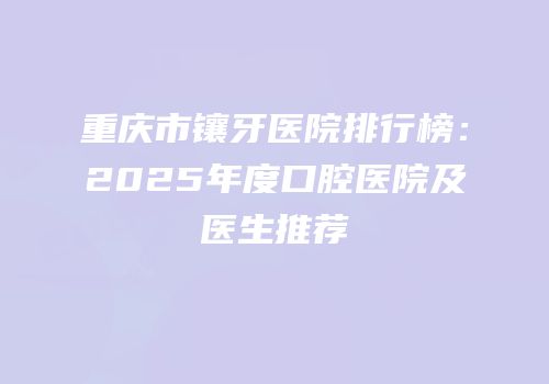 重庆市镶牙医院排行榜：2025年度口腔医院及医生推荐