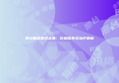 邢台面部色斑去除：价格因素及治疗解析