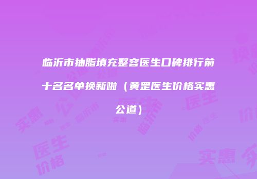 临沂市抽脂填充整容医生口碑排行前十名名单换新啦（黄罡医生价格实惠公道）