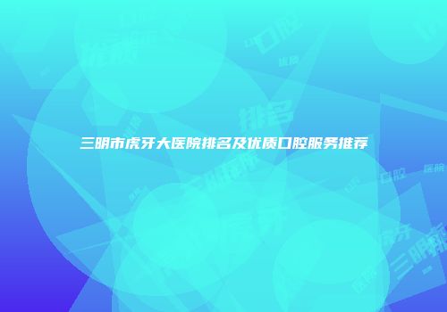 三明市虎牙大医院排名及优质口腔服务推荐
