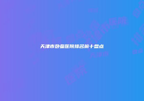 天津市卧蚕医院排名前十盘点