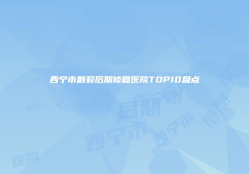 西宁市唇裂后期修复医院TOP10盘点