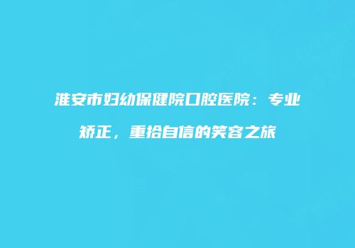 淮安市妇幼保健院口腔医院：专业矫正，重拾自信的笑容之旅