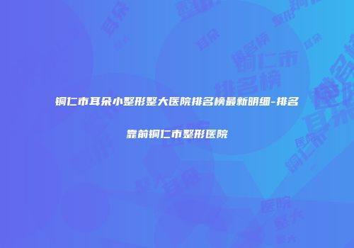 铜仁市耳朵小整形整大医院排名榜最新明细-排名靠前铜仁市整形医院