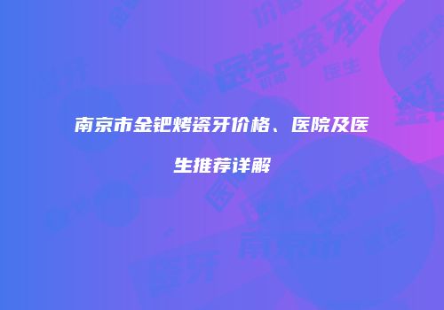 南京市金钯烤瓷牙价格、医院及医生推荐详解