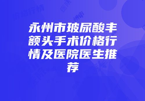 永州市玻尿酸丰额头手术价格行情及医院医生推荐