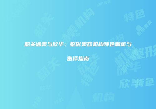 韶关涵美与欣华：整形美容机构特色解析与选择指南