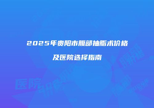 2025年贵阳市腹部抽脂术价格及医院选择指南