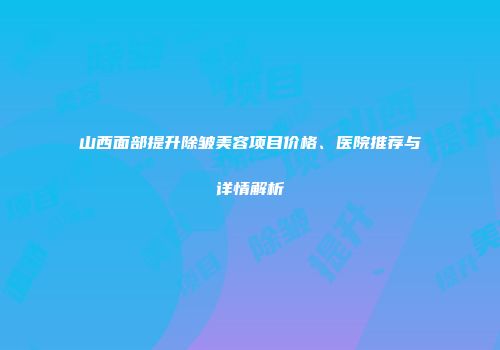 山西面部提升除皱美容项目价格、医院推荐与详情解析
