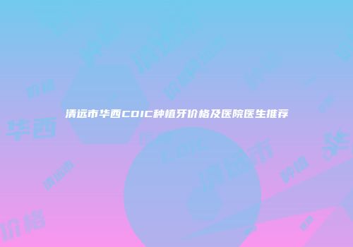 清远市华西CDIC种植牙价格及医院医生推荐