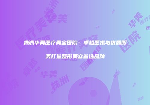 株洲华美医疗美容医院：卓越医术与优质服务打造整形美容首选品牌