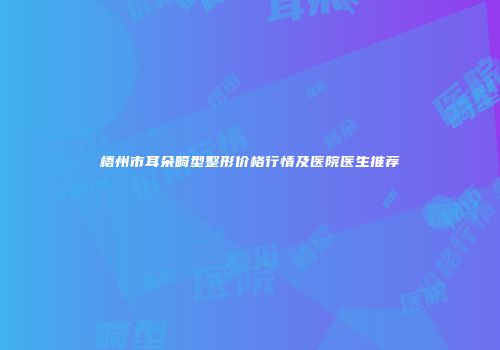 梧州市耳朵畸型整形价格行情及医院医生推荐