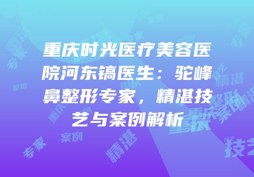 重庆时光医疗美容医院河东镐医生：驼峰鼻整形专家，精湛技艺与案例解析