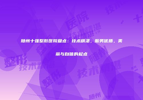 随州十强整形医院盘点：技术精湛，服务优质，美丽与自信的起点