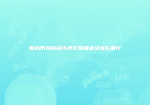 盐城市鼻缺损再造医院盘点及名医推荐