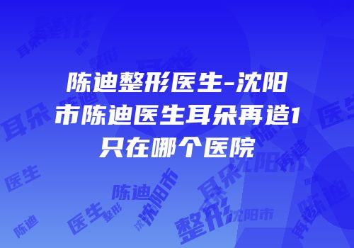 陈迪整形医生-沈阳市陈迪医生耳朵再造1只在哪个医院