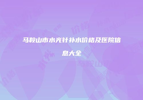 马鞍山市水光针补水价格及医院信息大全
