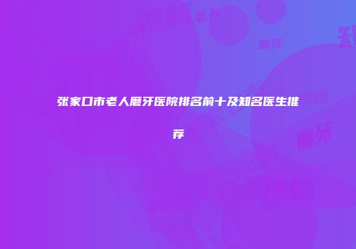 张家口市老人磨牙医院排名前十及知名医生推荐