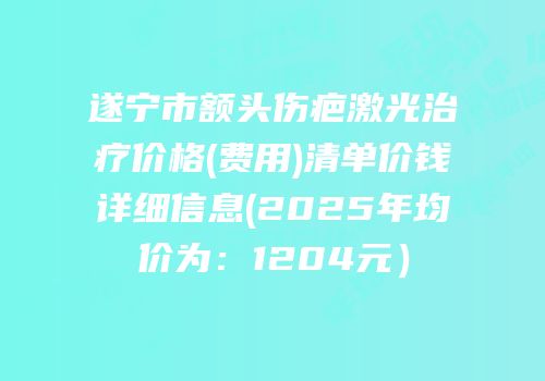 遂宁市额头伤疤激光治疗价格(费用)清单价钱详细信息(2025年均价为：1204元）