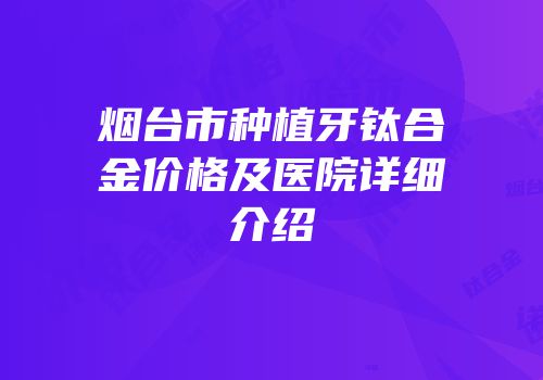 烟台市种植牙钛合金价格及医院详细介绍
