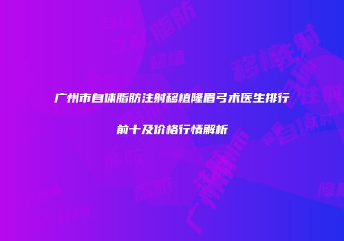广州市自体脂肪注射移植隆眉弓术医生排行前十及价格行情解析