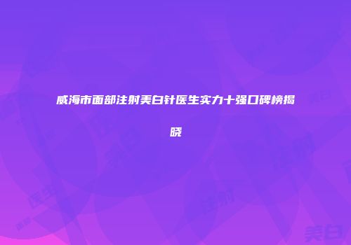 威海市面部注射美白针医生实力十强口碑榜揭晓