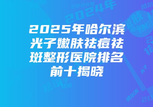 2025年哈尔滨光子嫩肤祛痘祛斑整形医院排名前十揭晓