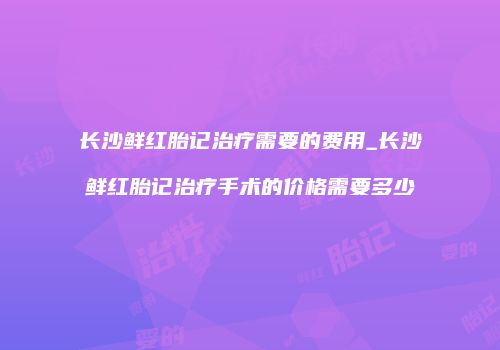 长沙鲜红胎记治疗需要的费用_长沙鲜红胎记治疗手术的价格需要多少