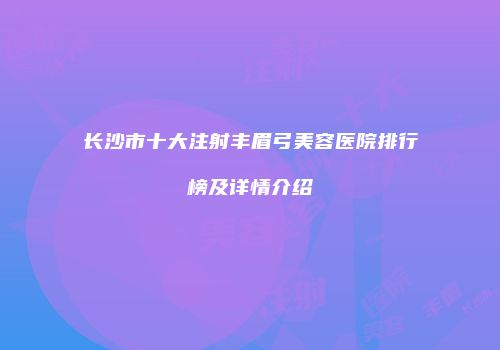 长沙市十大注射丰眉弓美容医院排行榜及详情介绍