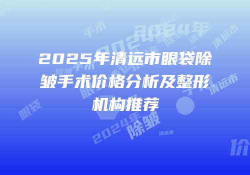 2025年清远市眼袋除皱手术价格分析及整形机构推荐