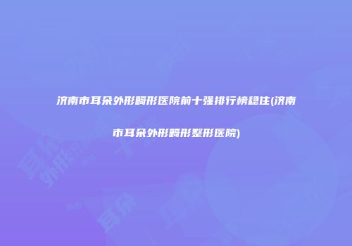济南市耳朵外形畸形医院前十强排行榜稳住(济南市耳朵外形畸形整形医院)